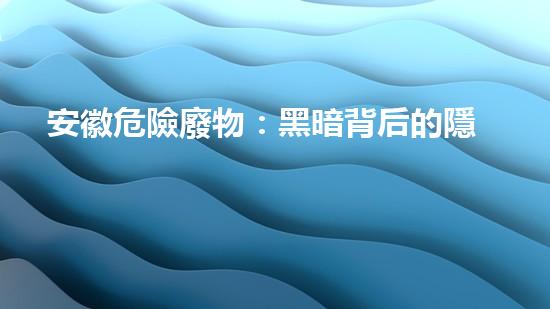 安徽危險廢物：黑暗背后的隱患！
